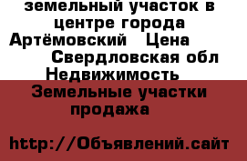 земельный участок в центре города Артёмовский › Цена ­ 900 000 - Свердловская обл. Недвижимость » Земельные участки продажа   